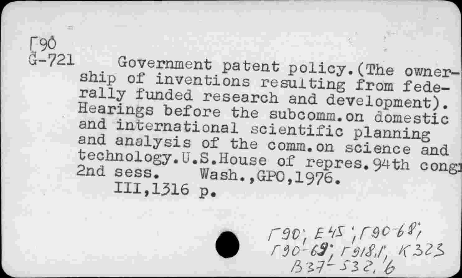 ﻿F90
(1-721 Government patent policy. (The owner-
ship of inventions resulting from federally funded research and development). Hearings before the subcomm.on domestic and international scientific planning and analysis of the comm.on science and technology.U.S.House of repres.9^th congi 2nd sess. Wash.,GPO,1976.
111,1316 p.
r 9 0'69'. r 912,1'.
ft 13 2. 'b